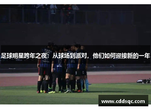 足球明星跨年之夜：从球场到派对，他们如何迎接新的一年