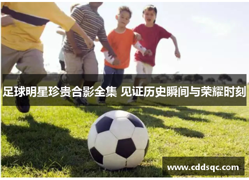 足球明星珍贵合影全集 见证历史瞬间与荣耀时刻