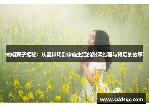 姚明妻子揭秘：从篮球场到家庭生活的甜蜜旅程与背后的故事