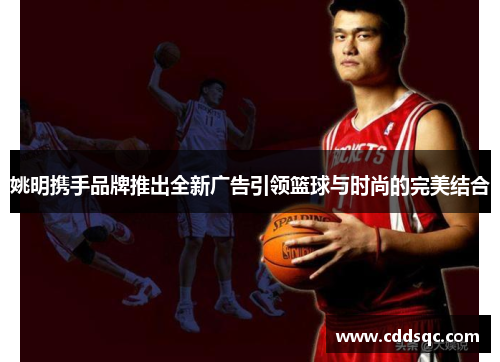 姚明携手品牌推出全新广告引领篮球与时尚的完美结合