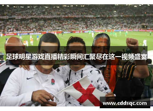 足球明星游戏直播精彩瞬间汇聚尽在这一视频盛宴
